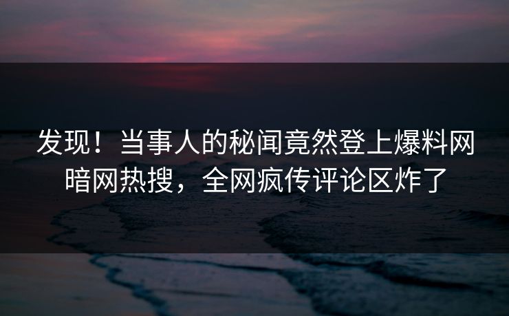 发现！当事人的秘闻竟然登上爆料网暗网热搜，全网疯传评论区炸了