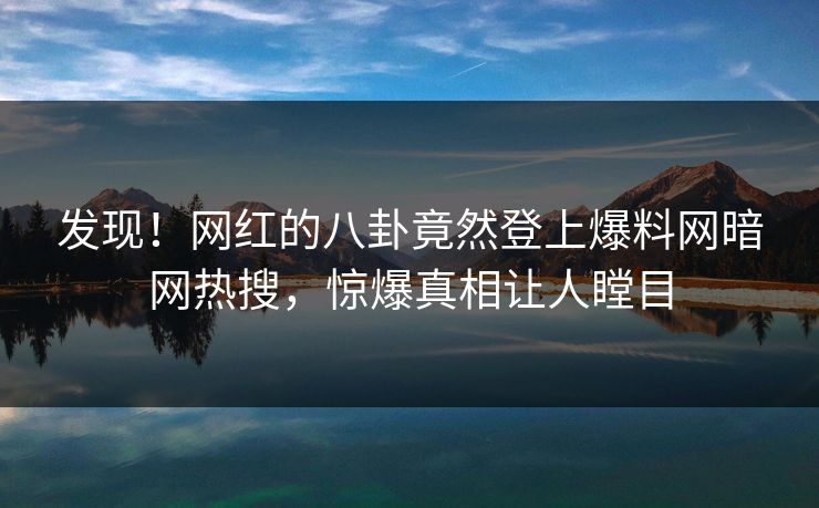 发现！网红的八卦竟然登上爆料网暗网热搜，惊爆真相让人瞠目