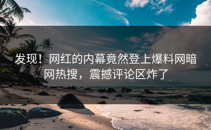 发现！网红的内幕竟然登上爆料网暗网热搜，震撼评论区炸了