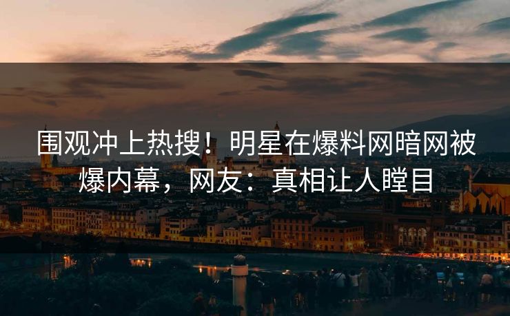 围观冲上热搜！明星在爆料网暗网被爆内幕，网友：真相让人瞠目