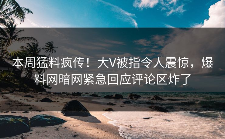 本周猛料疯传！大V被指令人震惊，爆料网暗网紧急回应评论区炸了