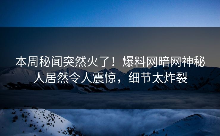 本周秘闻突然火了！爆料网暗网神秘人居然令人震惊，细节太炸裂