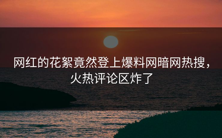 网红的花絮竟然登上爆料网暗网热搜，火热评论区炸了