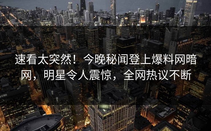 速看太突然！今晚秘闻登上爆料网暗网，明星令人震惊，全网热议不断