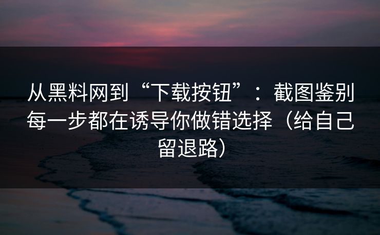 从黑料网到“下载按钮”：截图鉴别每一步都在诱导你做错选择（给自己留退路）