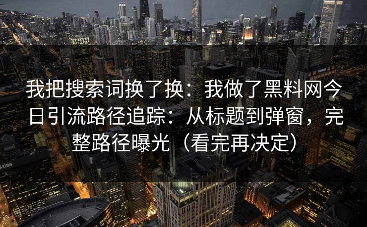 我把搜索词换了换：我做了黑料网今日引流路径追踪：从标题到弹窗，完整路径曝光（看完再决定）