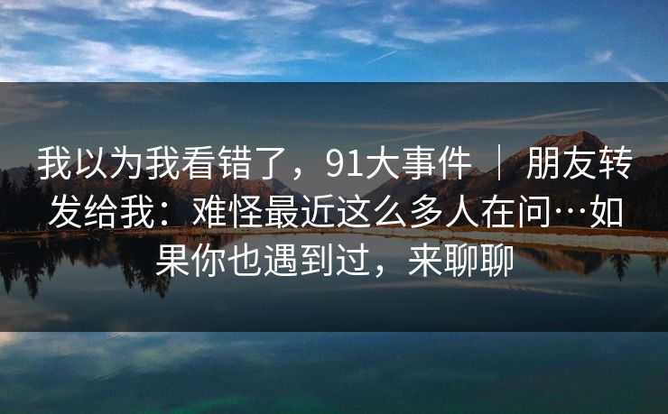 我以为我看错了,91大事件 | 朋友转发给我:难怪最近这么多人在问…如果你也遇到过,来聊聊 我以为我看错了,91大事件 | 朋友转发给我:难怪最近这么多人在问…如果你也遇到过,来聊聊