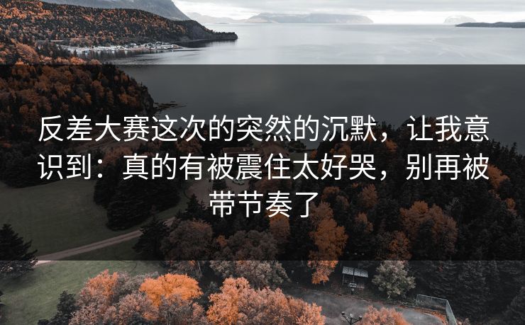 反差大赛这次的突然的沉默，让我意识到：真的有被震住太好哭，别再被带节奏了