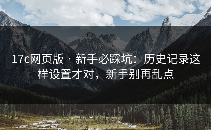 17c网页版 · 新手必踩坑:历史记录这样设置才对,新手别再乱点 17c网页版 · 新手必踩坑:历史记录这样设置才对,新手别再乱点